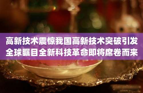高新技术震惊我国高新技术突破引发全球瞩目全新科技革命即将席卷而来