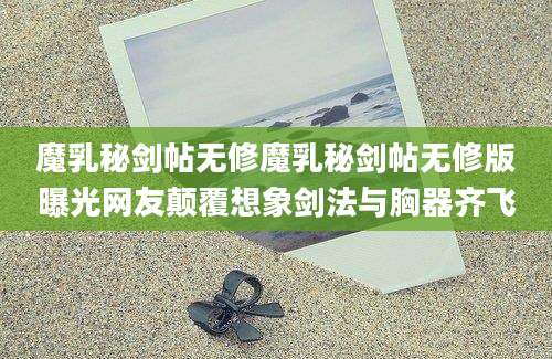 魔乳秘剑帖无修魔乳秘剑帖无修版曝光网友颠覆想象剑法与胸器齐飞