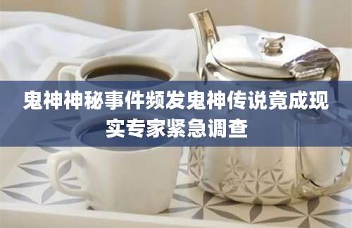 鬼神神秘事件频发鬼神传说竟成现实专家紧急调查