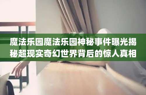 魔法乐园魔法乐园神秘事件曝光揭秘超现实奇幻世界背后的惊人真相