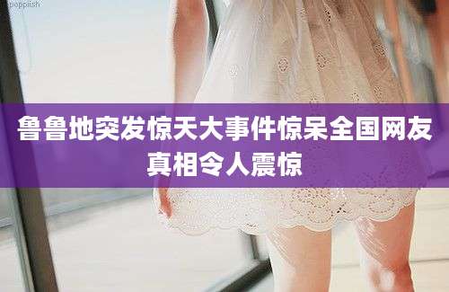 鲁鲁地突发惊天大事件惊呆全国网友真相令人震惊