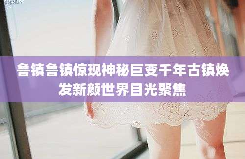 鲁镇鲁镇惊现神秘巨变千年古镇焕发新颜世界目光聚焦