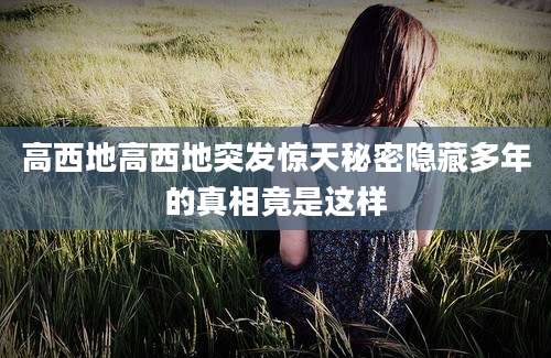 高西地高西地突发惊天秘密隐藏多年的真相竟是这样