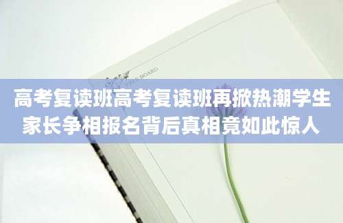 高考复读班高考复读班再掀热潮学生家长争相报名背后真相竟如此惊人