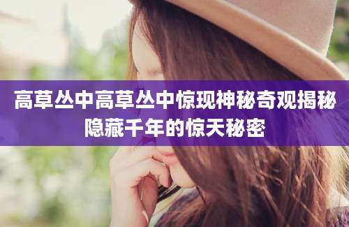高草丛中高草丛中惊现神秘奇观揭秘隐藏千年的惊天秘密