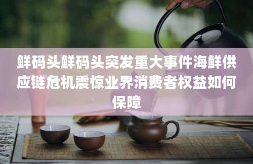 鲜码头鲜码头突发重大事件海鲜供应链危机震惊业界消费者权益如何保障