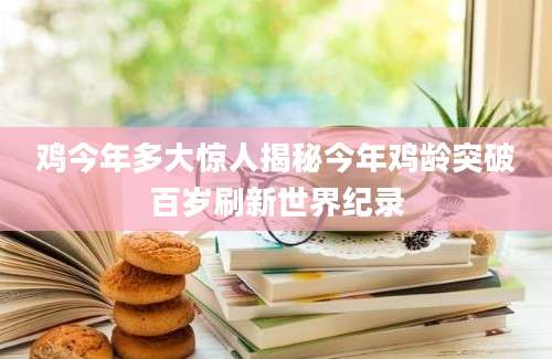 鸡今年多大惊人揭秘今年鸡龄突破百岁刷新世界纪录