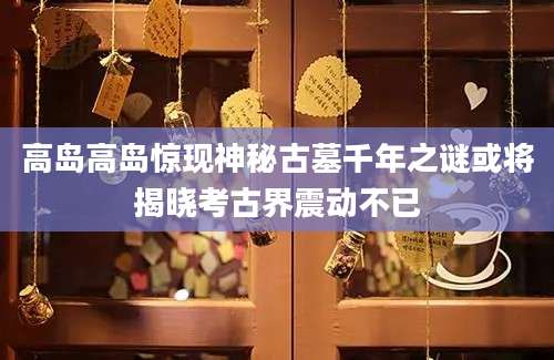 高岛高岛惊现神秘古墓千年之谜或将揭晓考古界震动不已