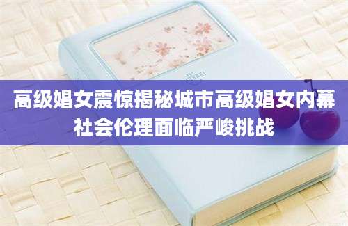 高级娼女震惊揭秘城市高级娼女内幕社会伦理面临严峻挑战