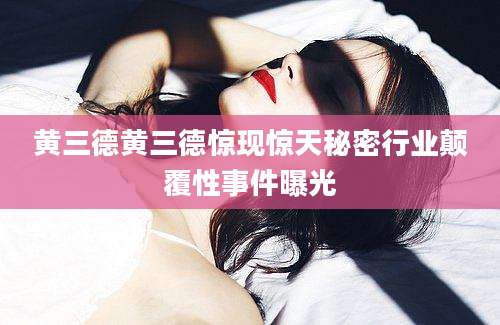 黄三德黄三德惊现惊天秘密行业颠覆性事件曝光