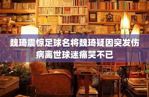 魏琦震惊足球名将魏琦疑因突发伤病离世球迷痛哭不已