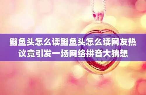 鲻鱼头怎么读鲻鱼头怎么读网友热议竟引发一场网络拼音大猜想