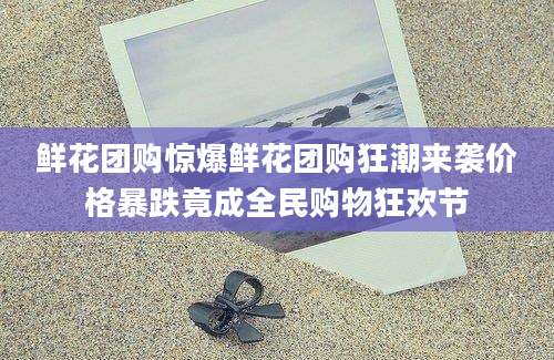 鲜花团购惊爆鲜花团购狂潮来袭价格暴跌竟成全民购物狂欢节