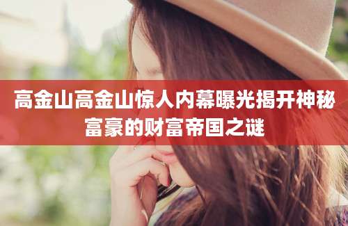 高金山高金山惊人内幕曝光揭开神秘富豪的财富帝国之谜
