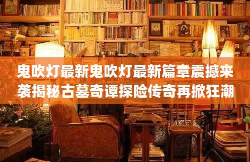 鬼吹灯最新鬼吹灯最新篇章震撼来袭揭秘古墓奇谭探险传奇再掀狂潮