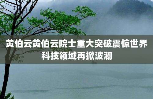 黄伯云黄伯云院士重大突破震惊世界科技领域再掀波澜