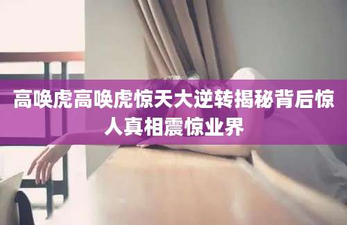 高唤虎高唤虎惊天大逆转揭秘背后惊人真相震惊业界