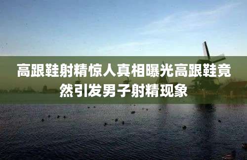 高跟鞋射精惊人真相曝光高跟鞋竟然引发男子射精现象