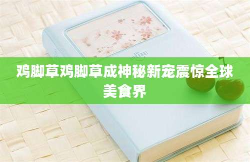 鸡脚草鸡脚草成神秘新宠震惊全球美食界