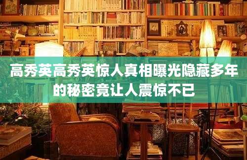 高秀英高秀英惊人真相曝光隐藏多年的秘密竟让人震惊不已