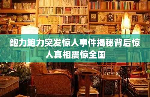 鲍力鲍力突发惊人事件揭秘背后惊人真相震惊全国