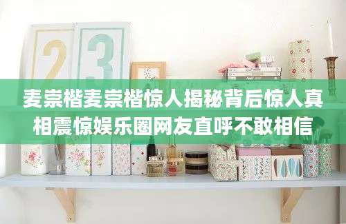 麦崇楷麦崇楷惊人揭秘背后惊人真相震惊娱乐圈网友直呼不敢相信