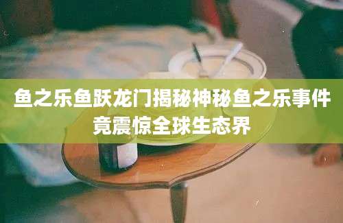 鱼之乐鱼跃龙门揭秘神秘鱼之乐事件竟震惊全球生态界