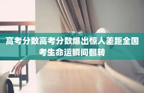 高考分数高考分数爆出惊人差距全国考生命运瞬间翻转