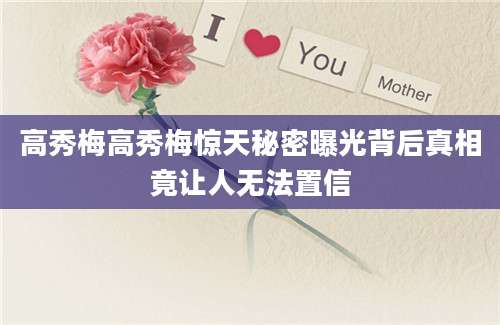 高秀梅高秀梅惊天秘密曝光背后真相竟让人无法置信