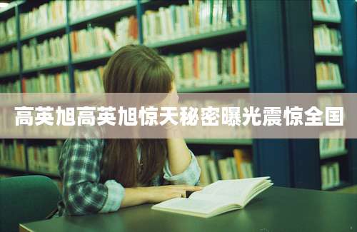 高英旭高英旭惊天秘密曝光震惊全国