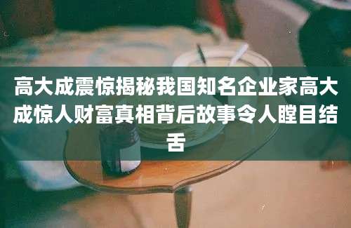 高大成震惊揭秘我国知名企业家高大成惊人财富真相背后故事令人瞠目结舌