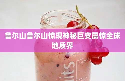 鲁尔山鲁尔山惊现神秘巨变震惊全球地质界