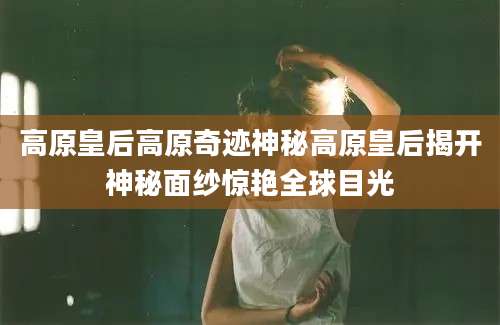 高原皇后高原奇迹神秘高原皇后揭开神秘面纱惊艳全球目光