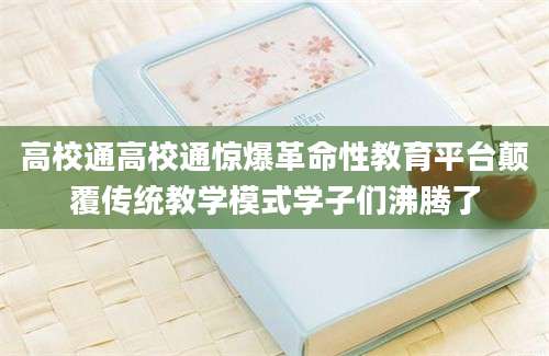 高校通高校通惊爆革命性教育平台颠覆传统教学模式学子们沸腾了