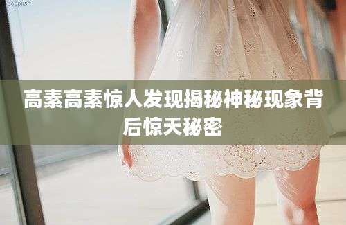 高素高素惊人发现揭秘神秘现象背后惊天秘密