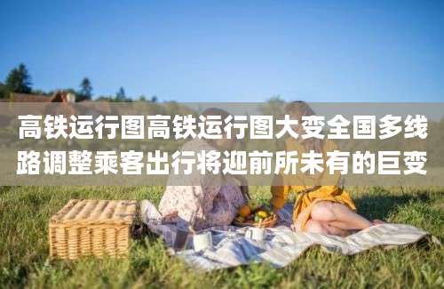 高铁运行图高铁运行图大变全国多线路调整乘客出行将迎前所未有的巨变