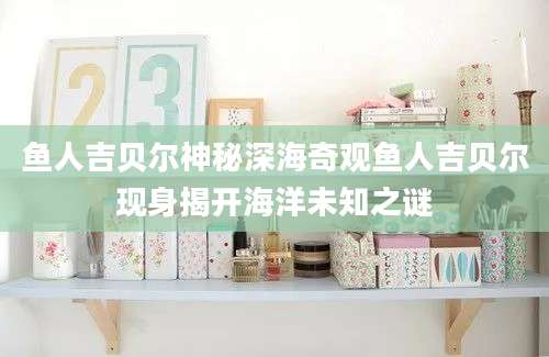 鱼人吉贝尔神秘深海奇观鱼人吉贝尔现身揭开海洋未知之谜