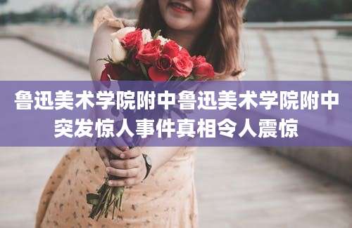鲁迅美术学院附中鲁迅美术学院附中突发惊人事件真相令人震惊