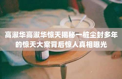 高淑华高淑华惊天揭秘一桩尘封多年的惊天大案背后惊人真相曝光