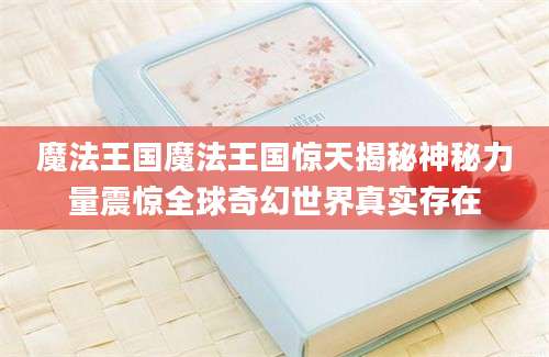 魔法王国魔法王国惊天揭秘神秘力量震惊全球奇幻世界真实存在