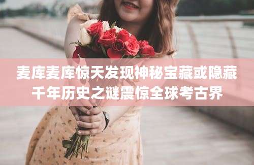 麦库麦库惊天发现神秘宝藏或隐藏千年历史之谜震惊全球考古界
