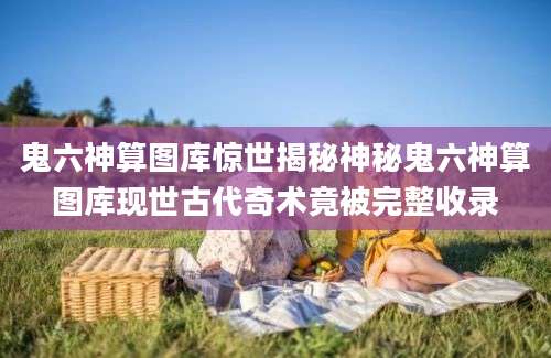 鬼六神算图库惊世揭秘神秘鬼六神算图库现世古代奇术竟被完整收录