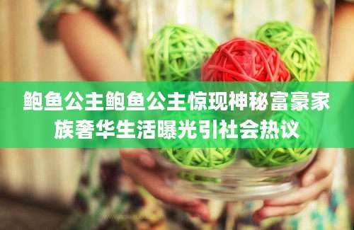 鲍鱼公主鲍鱼公主惊现神秘富豪家族奢华生活曝光引社会热议