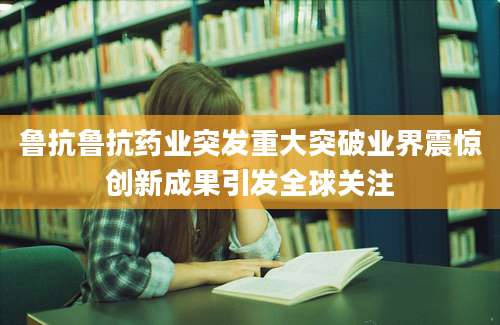 鲁抗鲁抗药业突发重大突破业界震惊创新成果引发全球关注