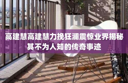 高建慧高建慧力挽狂澜震惊业界揭秘其不为人知的传奇事迹
