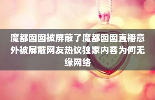 魔都囡囡被屏蔽了魔都囡囡直播意外被屏蔽网友热议独家内容为何无缘网络