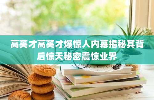 高英才高英才爆惊人内幕揭秘其背后惊天秘密震惊业界