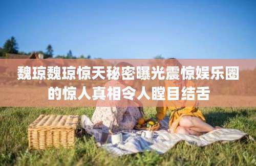 魏琼魏琼惊天秘密曝光震惊娱乐圈的惊人真相令人瞠目结舌