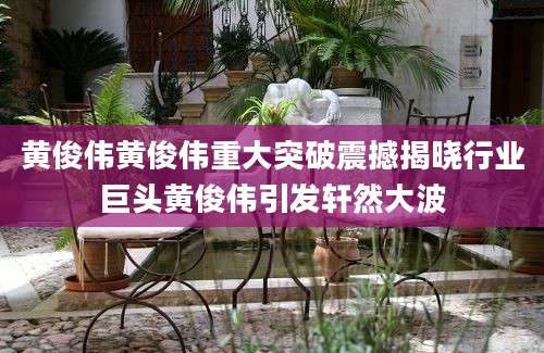黄俊伟黄俊伟重大突破震撼揭晓行业巨头黄俊伟引发轩然大波