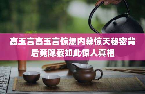 高玉言高玉言惊爆内幕惊天秘密背后竟隐藏如此惊人真相